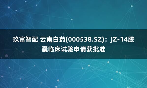 玖富智配 云南白药(000538.SZ)：JZ-14胶囊临床试验申请获批准
