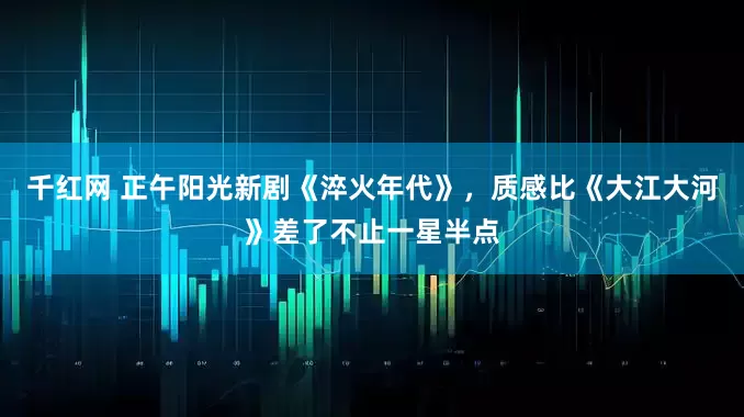 千红网 正午阳光新剧《淬火年代》，质感比《大江大河》差了不止一星半点