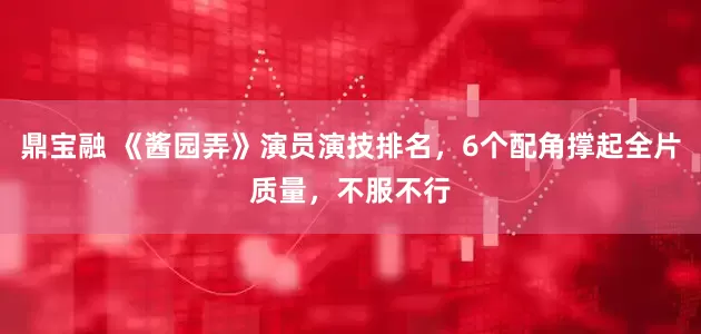 鼎宝融 《酱园弄》演员演技排名，6个配角撑起全片质量，不服不行