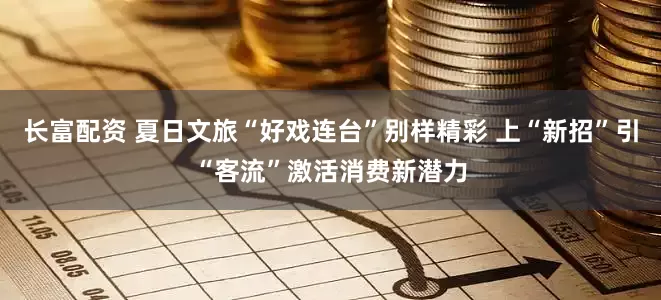长富配资 夏日文旅“好戏连台”别样精彩 上“新招”引“客流”激活消费新潜力