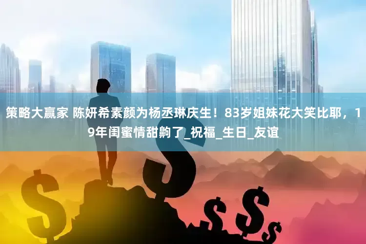 策略大赢家 陈妍希素颜为杨丞琳庆生！83岁姐妹花大笑比耶，19年闺蜜情甜齁了_祝福_生日_友谊