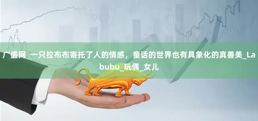 广盛网  一只拉布布寄托了人的情感，童话的世界也有具象化的真善美_Labubu_玩偶_女儿