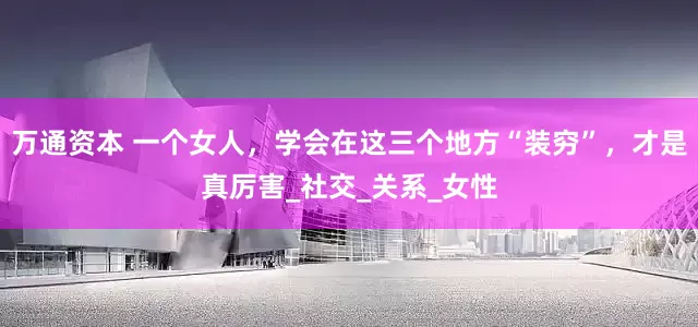 万通资本 一个女人，学会在这三个地方“装穷”，才是真厉害_社交_关系_女性