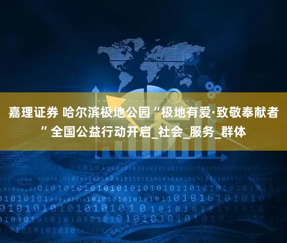 嘉理证券 哈尔滨极地公园“极地有爱·致敬奉献者”全国公益行动开启_社会_服务_群体