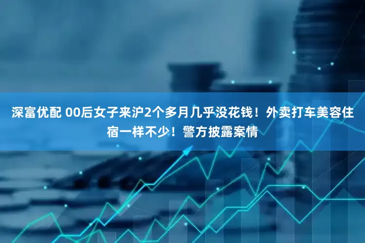 深富优配 00后女子来沪2个多月几乎没花钱！外卖打车美容住宿一样不少！警方披露案情