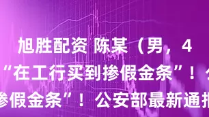 旭胜配资 陈某（男，46岁）编造“在工行买到掺假金条”！公安部最新通报