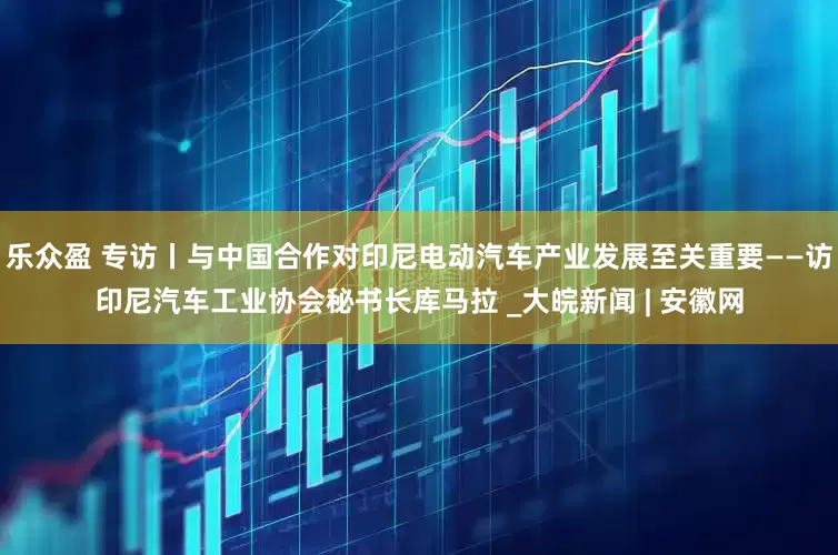 乐众盈 专访丨与中国合作对印尼电动汽车产业发展至关重要——访印尼汽车工业协会秘书长库马拉 _大皖新闻 | 安徽网