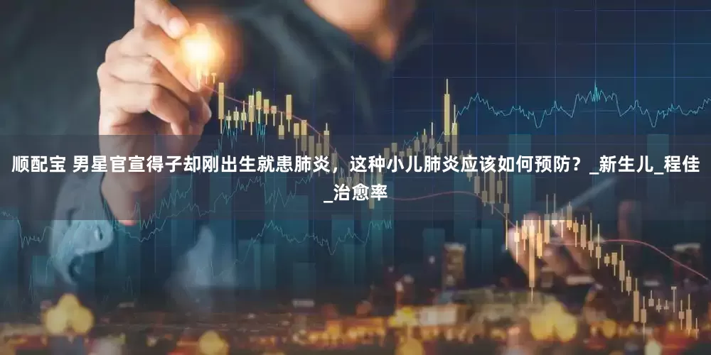 顺配宝 男星官宣得子却刚出生就患肺炎，这种小儿肺炎应该如何预防？_新生儿_程佳_治愈率