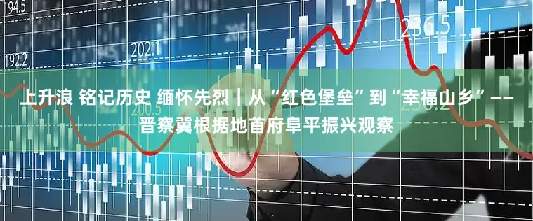 上升浪 铭记历史 缅怀先烈｜从“红色堡垒”到“幸福山乡”——晋察冀根据地首府阜平振兴观察