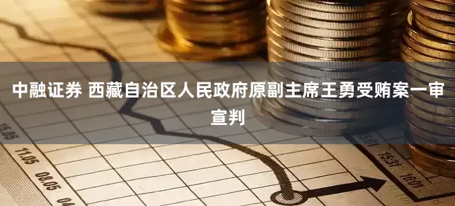 中融证券 西藏自治区人民政府原副主席王勇受贿案一审宣判