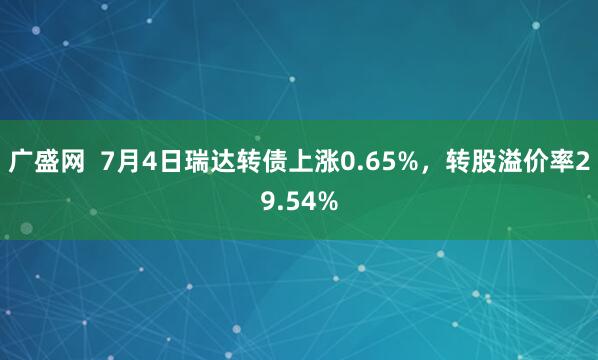 广盛网  7月4日瑞达转债上涨0.65%，转股溢价率29.54%