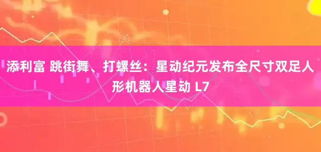 添利富 跳街舞、打螺丝：星动纪元发布全尺寸双足人形机器人星动 L7