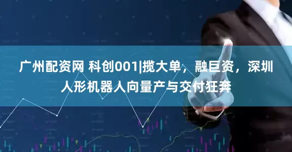 广州配资网 科创001|揽大单，融巨资，深圳人形机器人向量产与交付狂奔