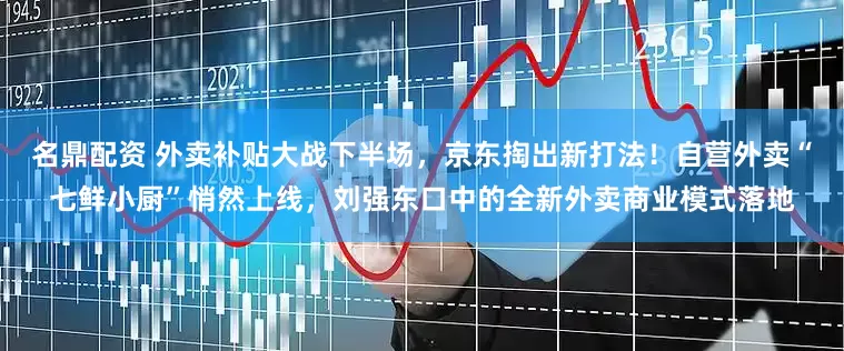 名鼎配资 外卖补贴大战下半场，京东掏出新打法！自营外卖“七鲜小厨”悄然上线，刘强东口中的全新外卖商业模式落地