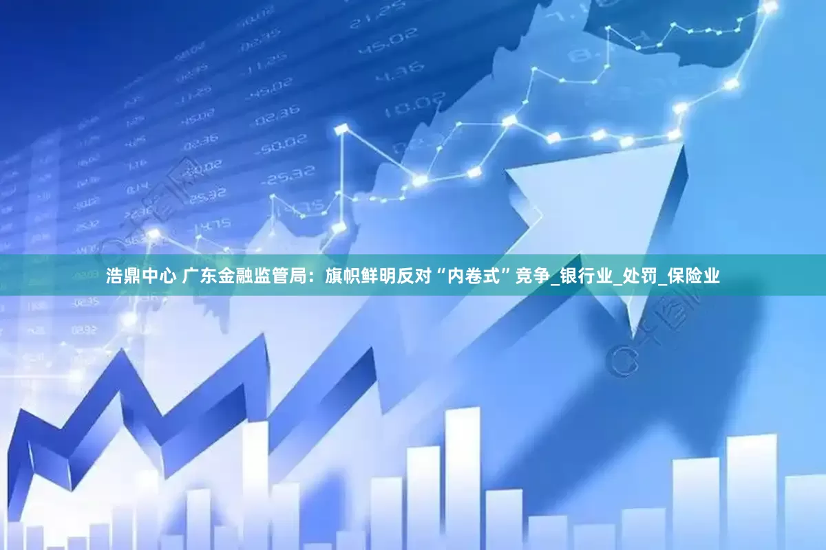 浩鼎中心 广东金融监管局：旗帜鲜明反对“内卷式”竞争_银行业_处罚_保险业
