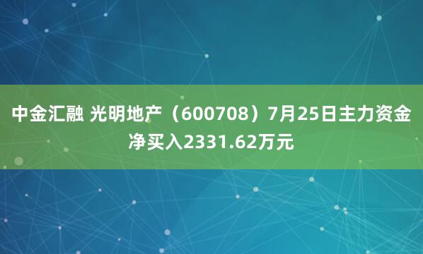 中金汇融 光明地产（600708）7月25日主力资金净买入2331.62万元