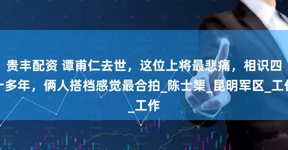 贵丰配资 谭甫仁去世，这位上将最悲痛，相识四十多年，俩人搭档感觉最合拍_陈士榘_昆明军区_工作