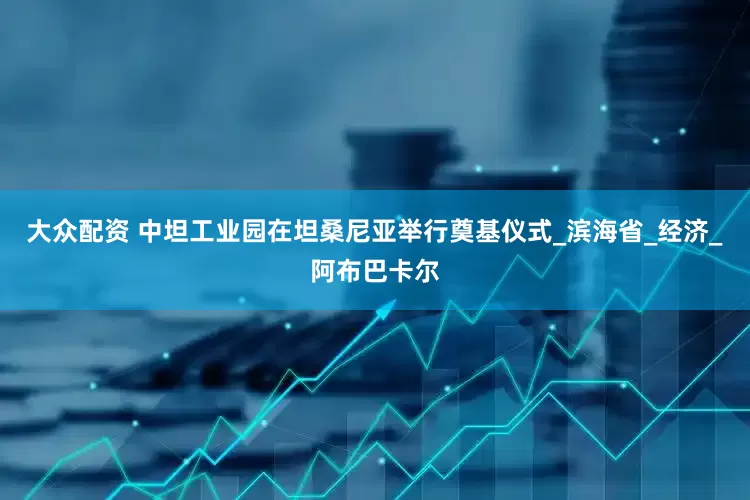 大众配资 中坦工业园在坦桑尼亚举行奠基仪式_滨海省_经济_阿布巴卡尔