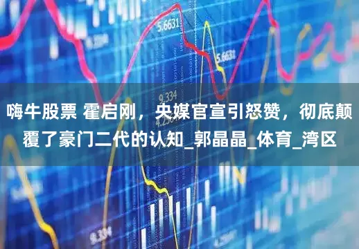 嗨牛股票 霍启刚，央媒官宣引怒赞，彻底颠覆了豪门二代的认知_郭晶晶_体育_湾区