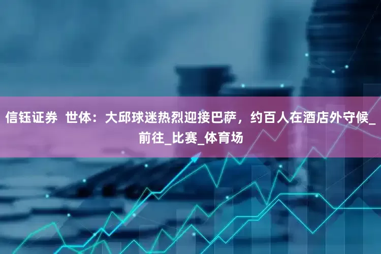 信钰证券  世体：大邱球迷热烈迎接巴萨，约百人在酒店外守候_前往_比赛_体育场