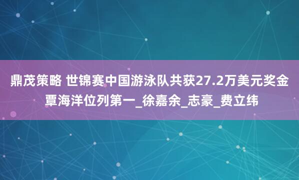 鼎茂策略 世锦赛中国游泳队共获27.2万美元奖金 覃海洋位列第一_徐嘉余_志豪_费立纬