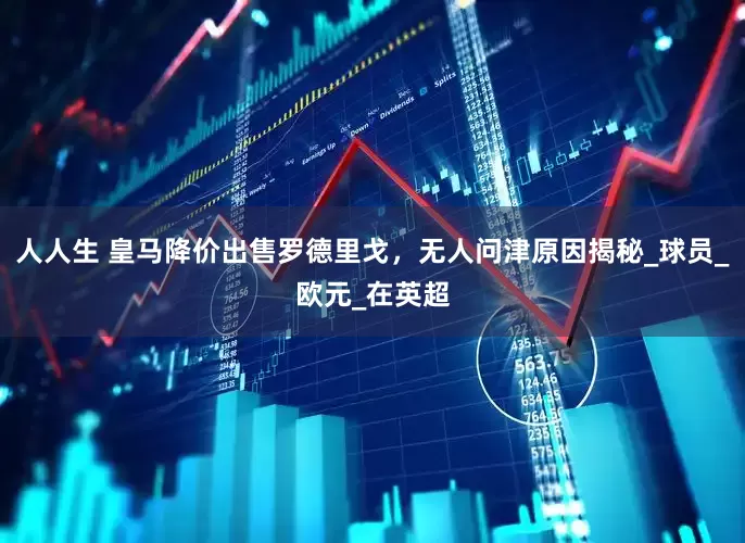 人人生 皇马降价出售罗德里戈，无人问津原因揭秘_球员_欧元_在英超