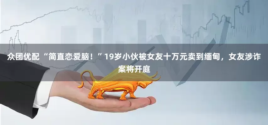 众团优配 “简直恋爱脑！”19岁小伙被女友十万元卖到缅甸，女友涉诈案将开庭