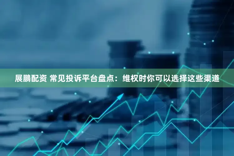 展鵬配资 常见投诉平台盘点：维权时你可以选择这些渠道
