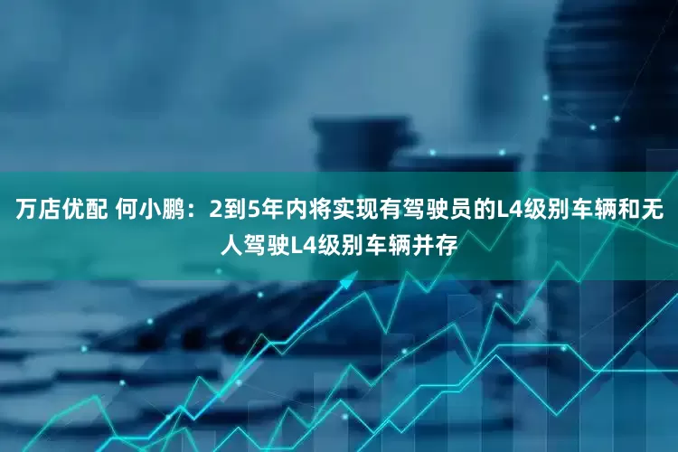 万店优配 何小鹏：2到5年内将实现有驾驶员的L4级别车辆和无人驾驶L4级别车辆并存