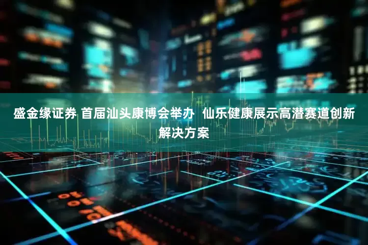 盛金缘证券 首届汕头康博会举办  仙乐健康展示高潜赛道创新解决方案