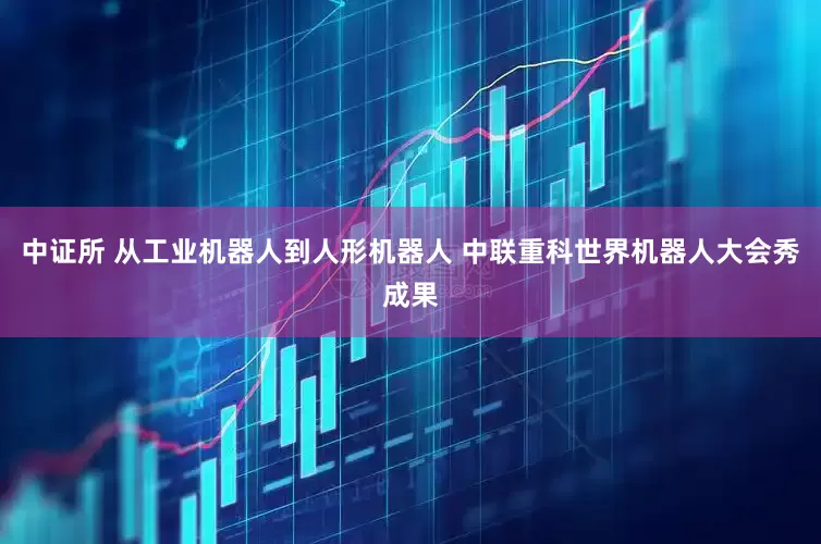 中证所 从工业机器人到人形机器人 中联重科世界机器人大会秀成果