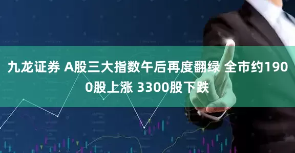九龙证券 A股三大指数午后再度翻绿 全市约1900股上涨 3300股下跌