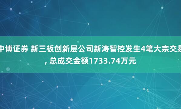 中博证券 新三板创新层公司新涛智控发生4笔大宗交易, 总成交金额1733.74万元