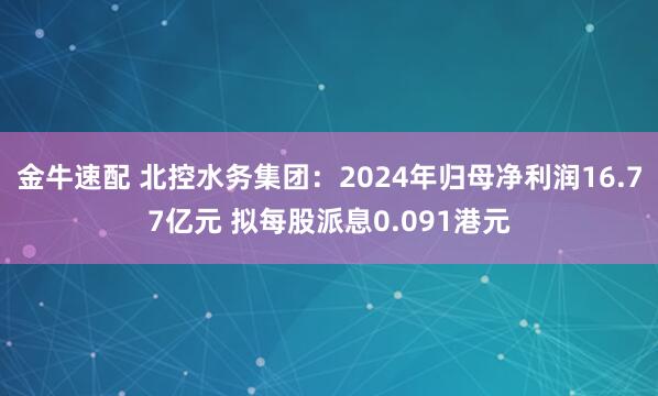 金牛速配 北控水务集团：2024年归母净利润16.77亿元 拟每股派息0.091港元