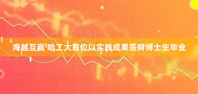 海越互赢 哈工大首位以实践成果答辩博士生毕业