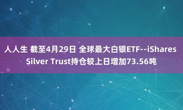 人人生 截至4月29日 全球最大白银ETF--iShares Silver Trust持仓较上日增加73.56吨