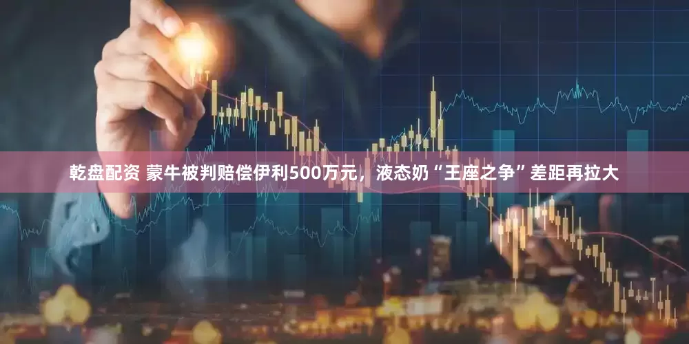 乾盘配资 蒙牛被判赔偿伊利500万元，液态奶“王座之争”差距再拉大