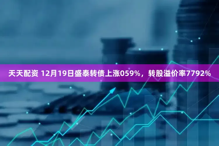 天天配资 12月19日盛泰转债上涨059%,转股溢价率7792%