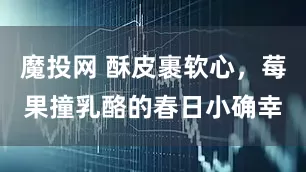 魔投网 酥皮裹软心，莓果撞乳酪的春日小确幸