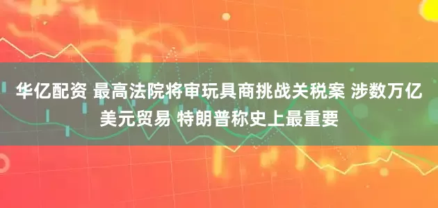华亿配资 最高法院将审玩具商挑战关税案 涉数万亿美元贸易 特朗普称史上最重要