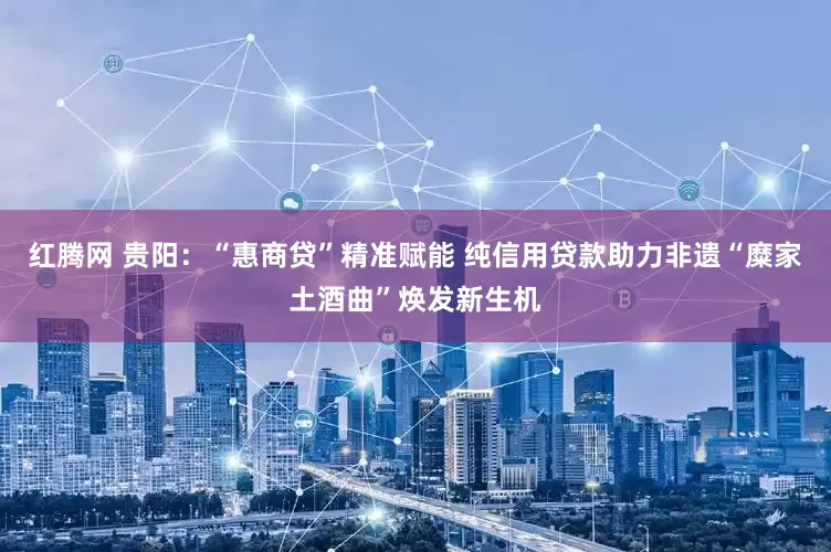 红腾网 贵阳：“惠商贷”精准赋能 纯信用贷款助力非遗“糜家土酒曲”焕发新生机