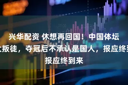 兴华配资 休想再回国！中国体坛两大叛徒，夺冠后不承认是国人，报应终到来