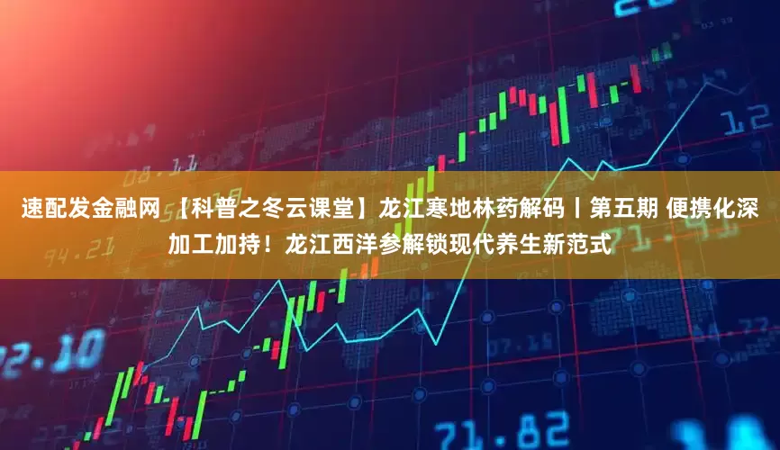 速配发金融网 【科普之冬云课堂】龙江寒地林药解码丨第五期 便携化深加工加持！龙江西洋参解锁现代养生新范式